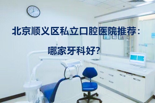北京顺义区私立口腔医院推荐：哪家牙科好？正畸价格贵吗